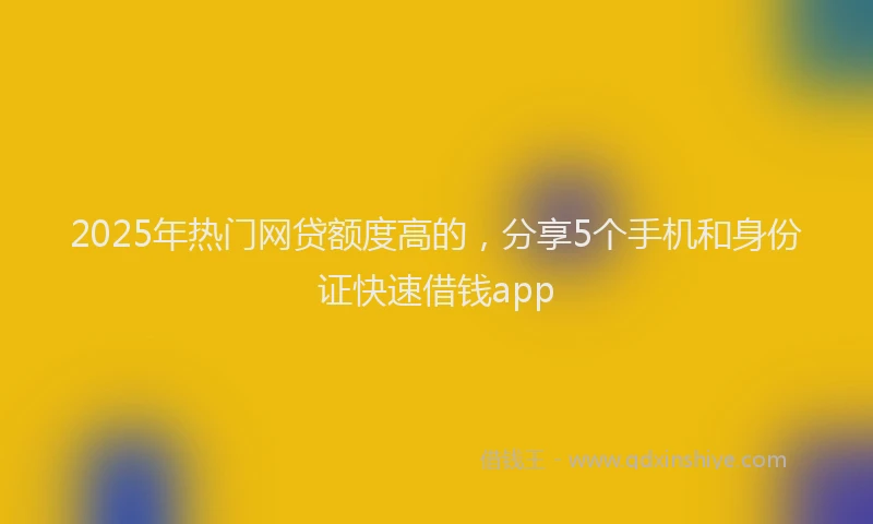 2025年热门网贷额度高的，分享5个手机和身份证快速借钱app