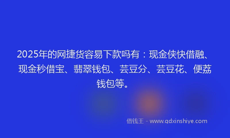 2025年的网捷货容易下款吗有：现金侠快借融、现金秒借宝、翡翠钱包、芸豆分、芸豆花、便荔钱包等。