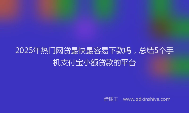 2025年热门网贷最快最容易下款吗，总结5个手机支付宝小额贷款的平台