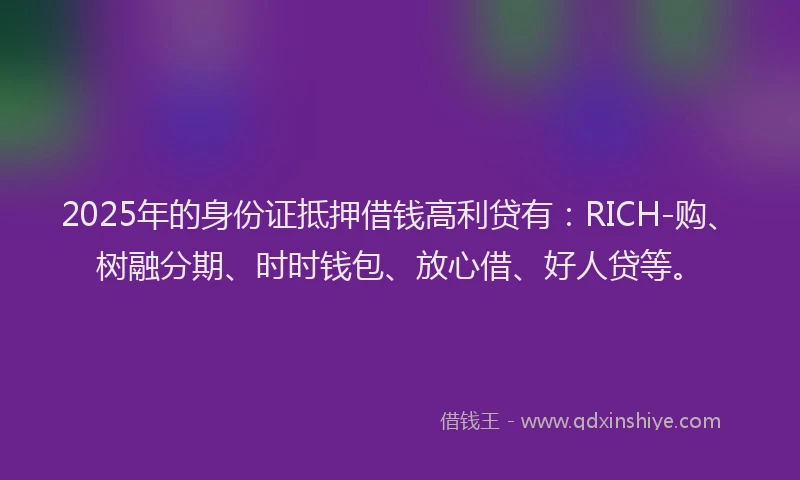 2025年的身份证抵押借钱高利贷有：RICH-购、树融分期、时时钱包、放心借、好人贷等。