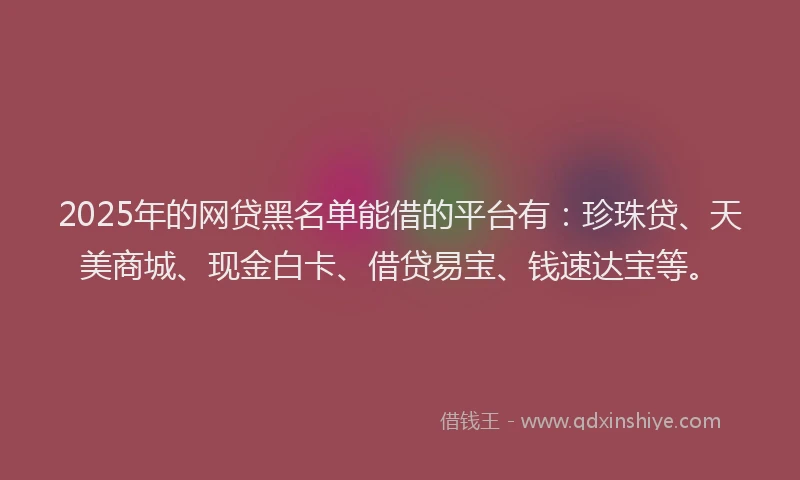 2025年的网贷黑名单能借的平台有：珍珠贷、天美商城、现金白卡、借贷易宝、钱速达宝等。