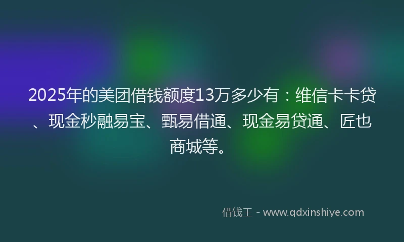 2025年的美团借钱额度13万多少有：维信卡卡贷、现金秒融易宝、甄易借通、现金易贷通、匠也商城等。