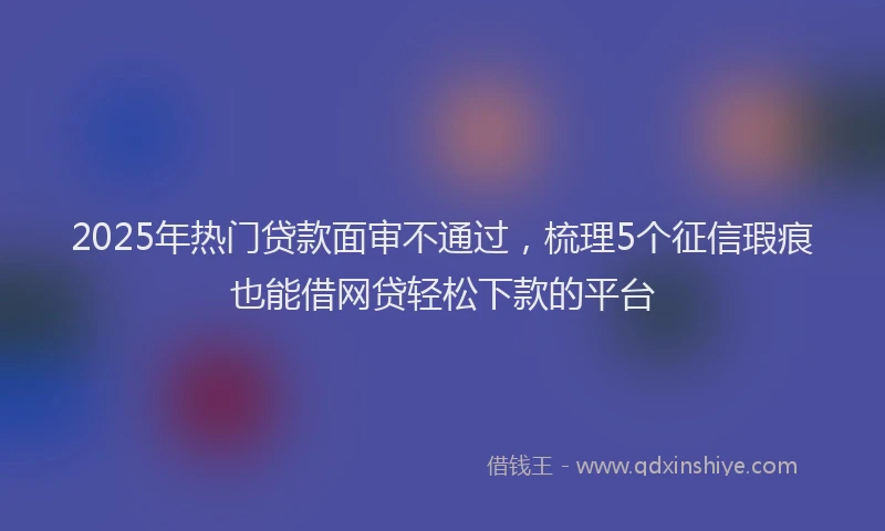 2025年热门贷款面审不通过，梳理5个征信瑕疵也能借网贷轻松下款的平台