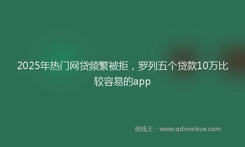 2025年热门网贷频繁被拒，罗列五个贷款10万比较容易的app