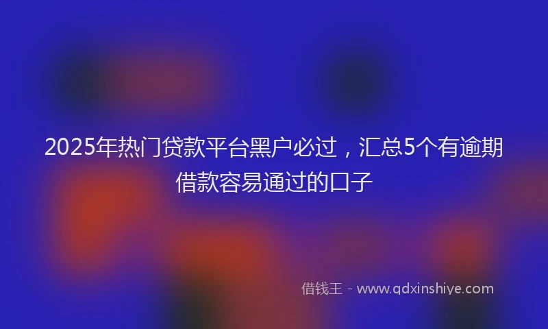 2025年热门贷款平台黑户必过，汇总5个有逾期借款容易通过的口子