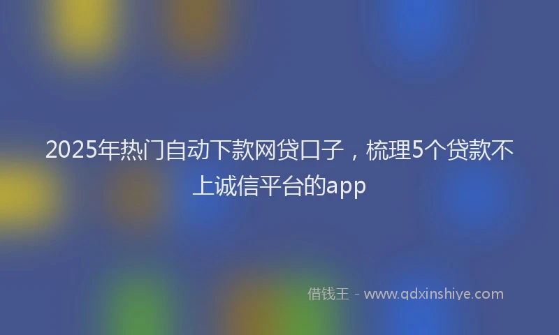 2025年热门自动下款网贷口子，梳理5个贷款不上诚信平台的app