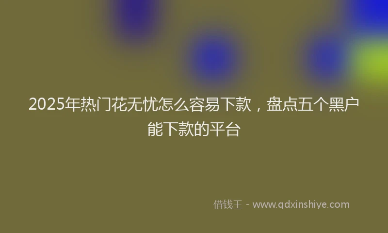 2025年热门花无忧怎么容易下款，盘点五个黑户能下款的平台