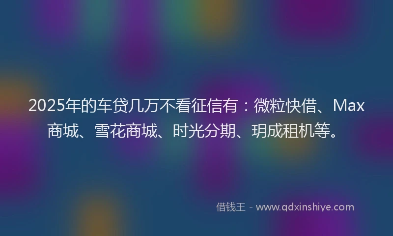 2025年的车贷几万不看征信有：微粒快借、Max商城、雪花商城、时光分期、玥成租机等。