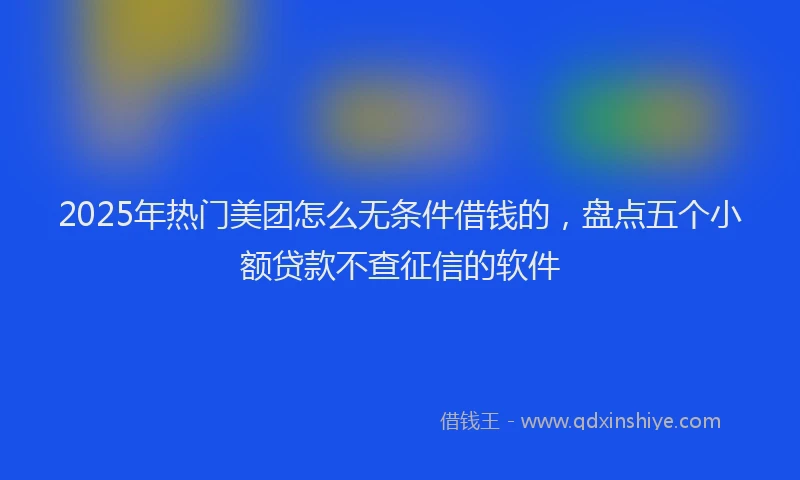 2025年热门美团怎么无条件借钱的，盘点五个小额贷款不查征信的软件