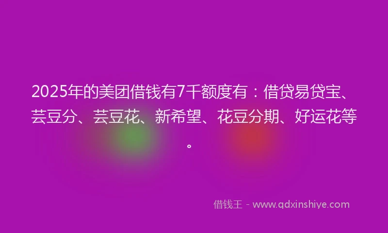 2025年的美团借钱有7千额度有：借贷易贷宝、芸豆分、芸豆花、新希望、花豆分期、好运花等。