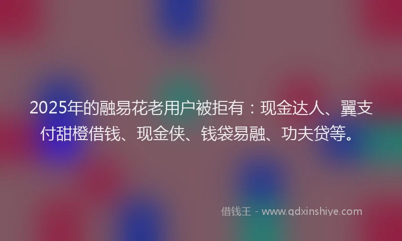 2025年的融易花老用户被拒有：现金达人、翼支付甜橙借钱、现金侠、钱袋易融、功夫贷等。