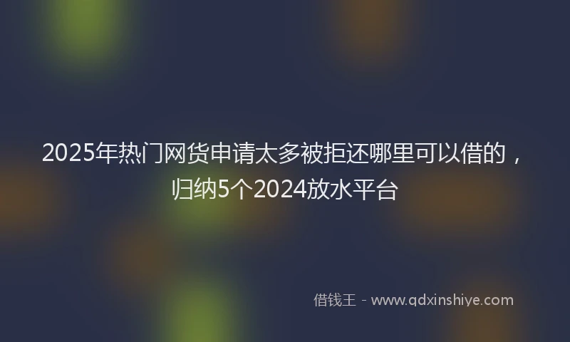 2025年热门网货申请太多被拒还哪里可以借的，归纳5个2024放水平台