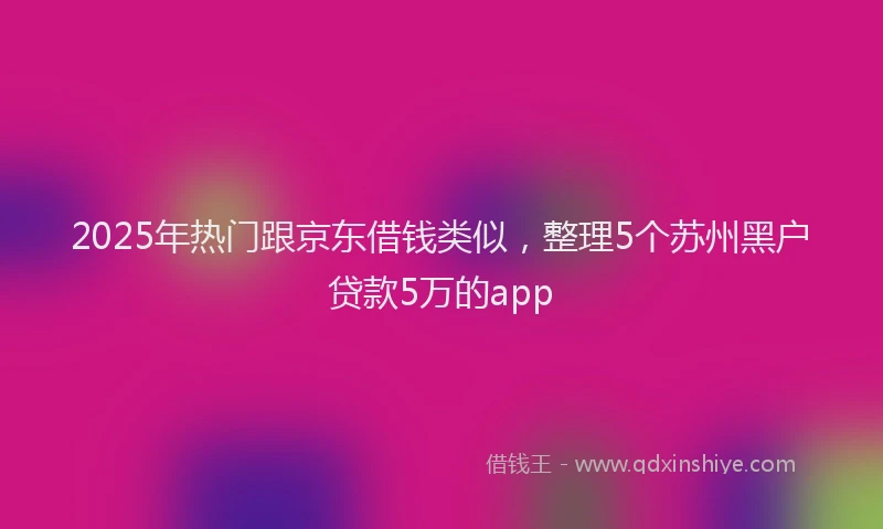 2025年热门跟京东借钱类似，整理5个苏州黑户贷款5万的app