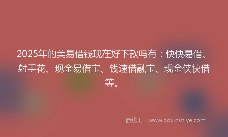 2025年的美易借钱现在好下款吗有：快快易借、射手花、现金易借宝、钱速借融宝、现金侠快借等。
