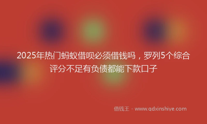 2025年热门蚂蚁借呗必须借钱吗，罗列5个综合评分不足有负债都能下款口子