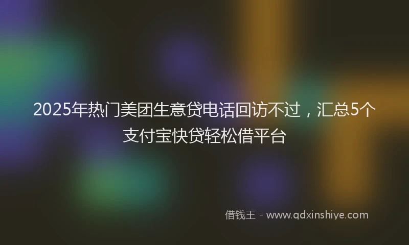 2025年热门美团生意贷电话回访不过，汇总5个支付宝快贷轻松借平台