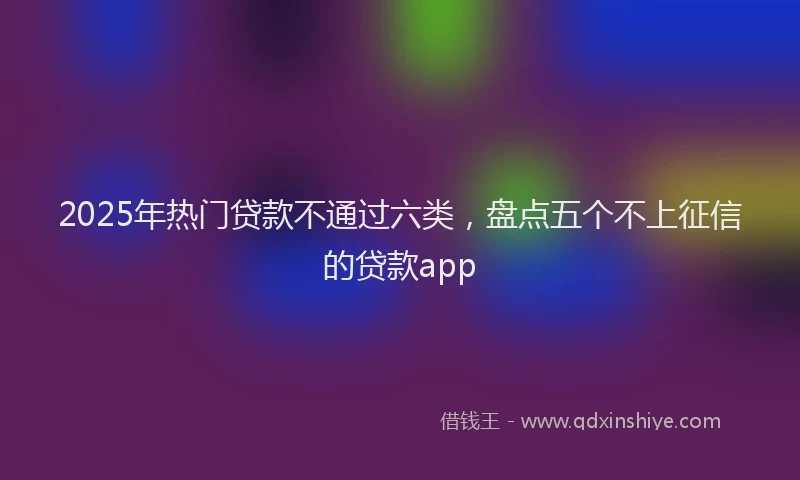 2025年热门贷款不通过六类，盘点五个不上征信的贷款app