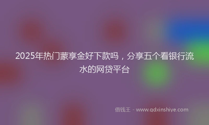 2025年热门蒙享金好下款吗，分享五个看银行流水的网贷平台