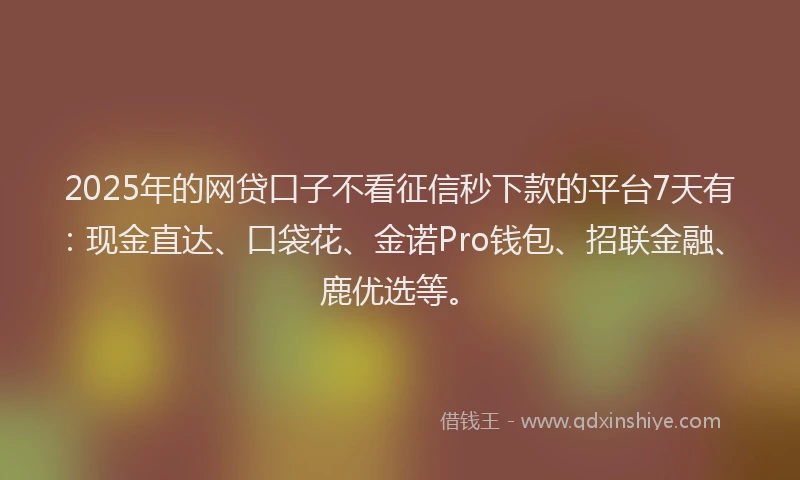 2025年的网贷口子不看征信秒下款的平台7天有：现金直达、口袋花、金诺Pro钱包、招联金融、鹿优选等。