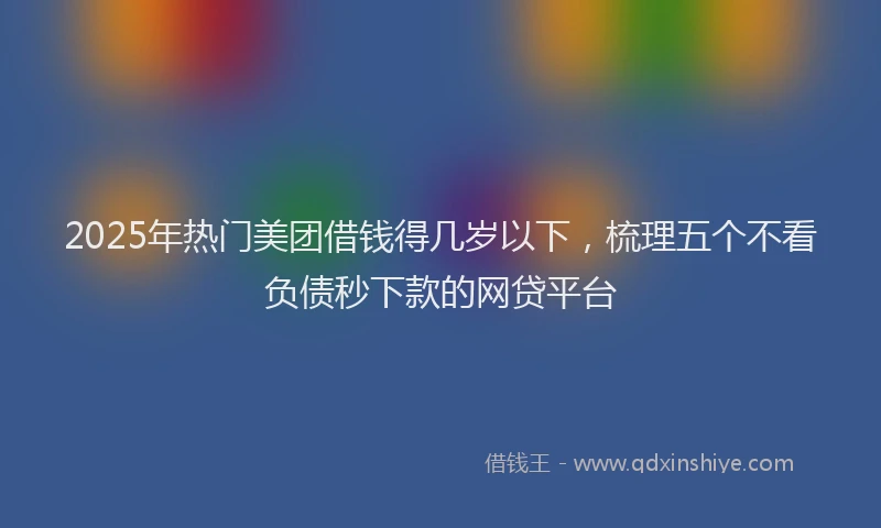 2025年热门美团借钱得几岁以下，梳理五个不看负债秒下款的网贷平台