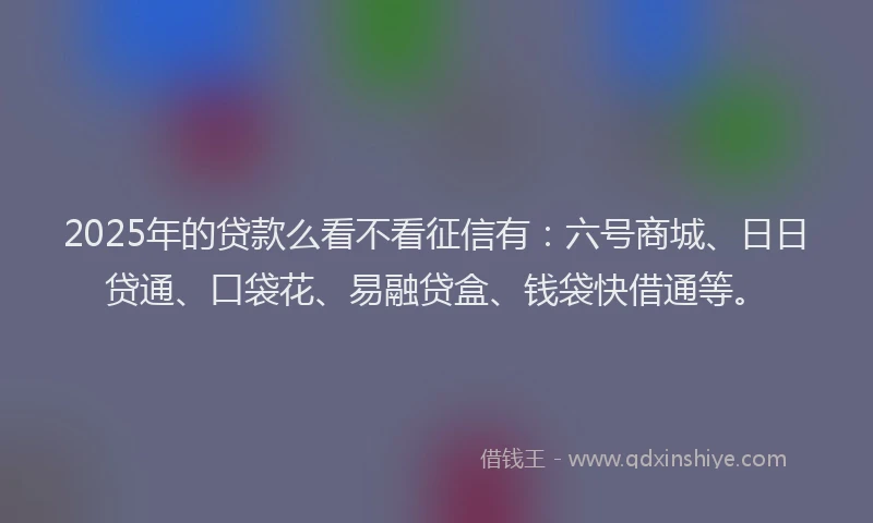 2025年的贷款么看不看征信有：六号商城、日日贷通、口袋花、易融贷盒、钱袋快借通等。