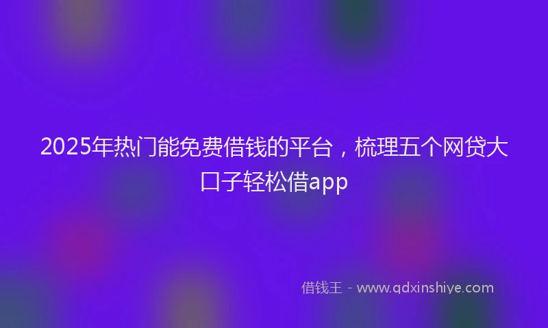 2025年热门能免费借钱的平台，梳理五个网贷大口子轻松借app
