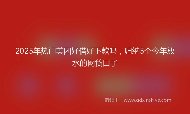 2025年热门美团好借好下款吗，归纳5个今年放水的网贷口子