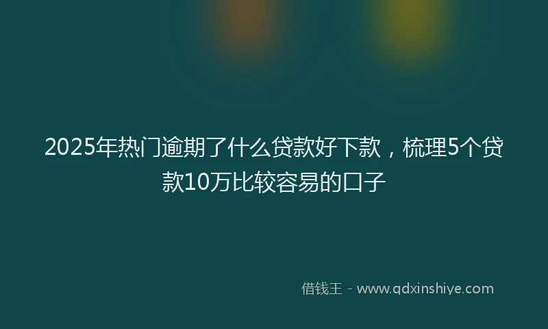 2025年热门逾期了什么贷款好下款，梳理5个贷款10万比较容易的口子