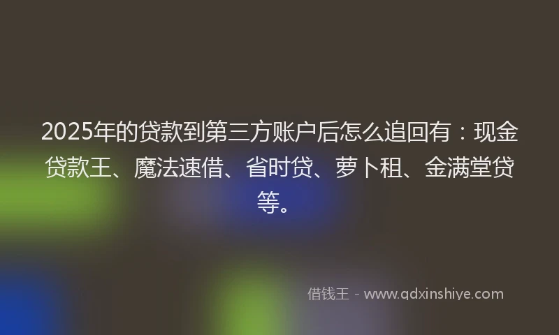 2025年的贷款到第三方账户后怎么追回有：现金贷款王、魔法速借、省时贷、萝卜租、金满堂贷等。