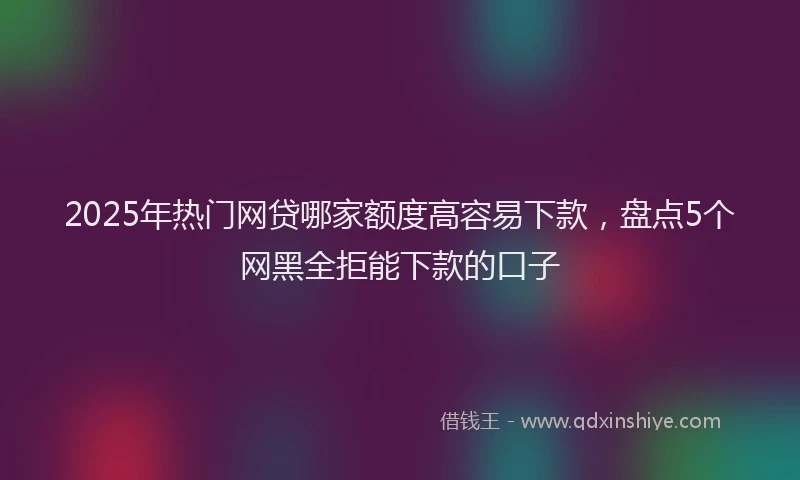 2025年热门网贷哪家额度高容易下款，盘点5个网黑全拒能下款的口子