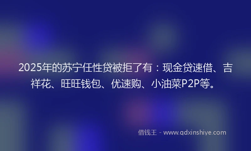 2025年的苏宁任性贷被拒了有：现金贷速借、吉祥花、旺旺钱包、优速购、小油菜P2P等。