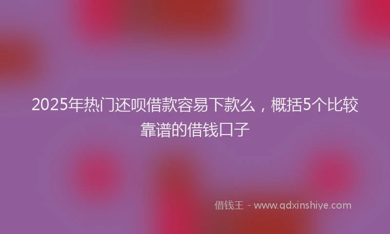 2025年热门还呗借款容易下款么，概括5个比较靠谱的借钱口子