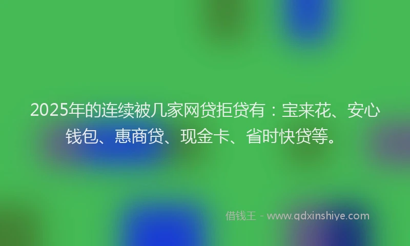 2025年的连续被几家网贷拒贷有：宝来花、安心钱包、惠商贷、现金卡、省时快贷等。