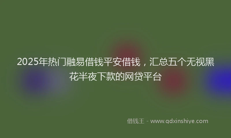 2025年热门融易借钱平安借钱，汇总五个无视黑花半夜下款的网贷平台