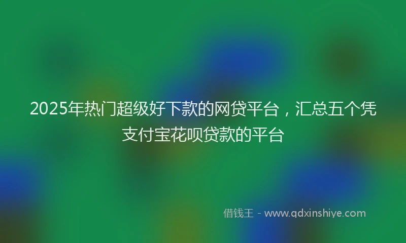 2025年热门超级好下款的网贷平台，汇总五个凭支付宝花呗贷款的平台
