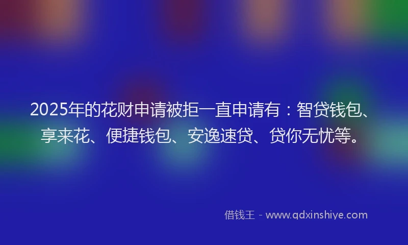 2025年的花财申请被拒一直申请有：智贷钱包、享来花、便捷钱包、安逸速贷、贷你无忧等。