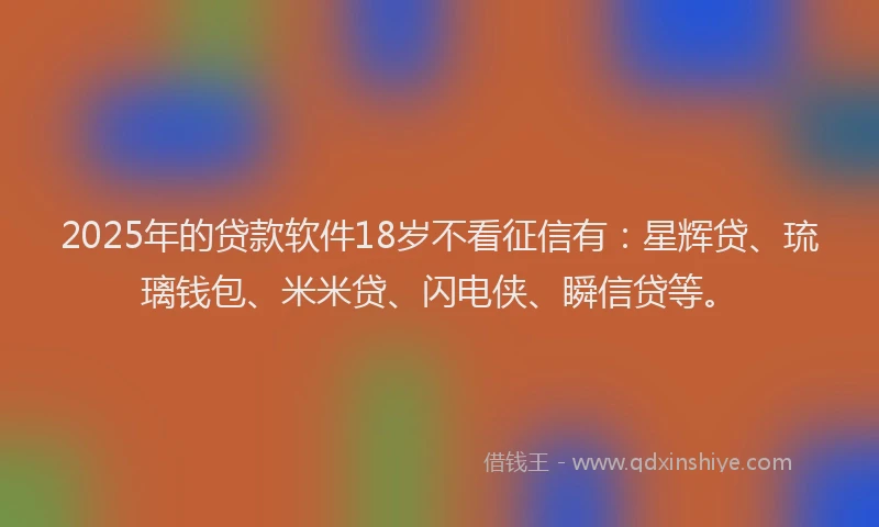 2025年的贷款软件18岁不看征信有：星辉贷、琉璃钱包、米米贷、闪电侠、瞬信贷等。