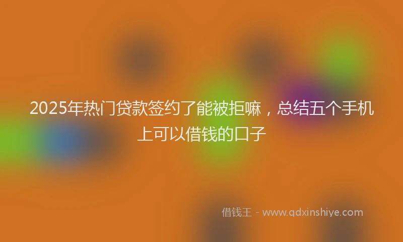 2025年热门贷款签约了能被拒嘛，总结五个手机上可以借钱的口子
