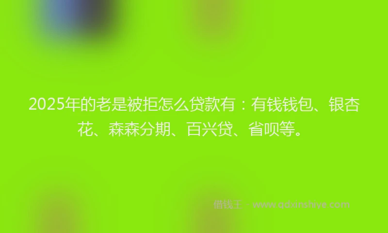 2025年的老是被拒怎么贷款有：有钱钱包、银杏花、森森分期、百兴贷、省呗等。