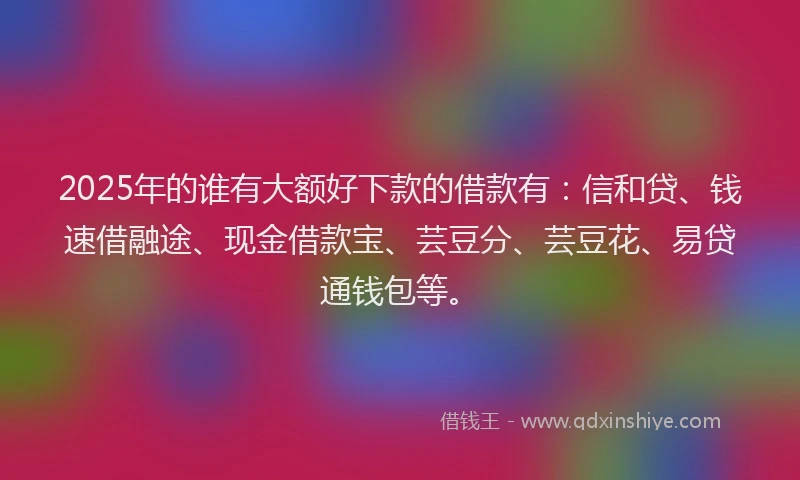 2025年的谁有大额好下款的借款有：信和贷、钱速借融途、现金借款宝、芸豆分、芸豆花、易贷通钱包等。