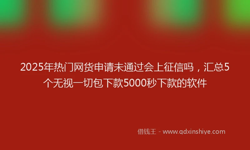 2025年热门网货申请未通过会上征信吗，汇总5个无视一切包下款5000秒下款的软件