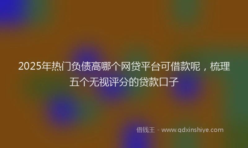 2025年热门负债高哪个网贷平台可借款呢，梳理五个无视评分的贷款口子