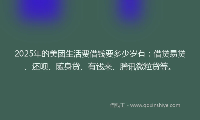 2025年的美团生活费借钱要多少岁有：借贷易贷、还呗、随身贷、有钱来、腾讯微粒贷等。