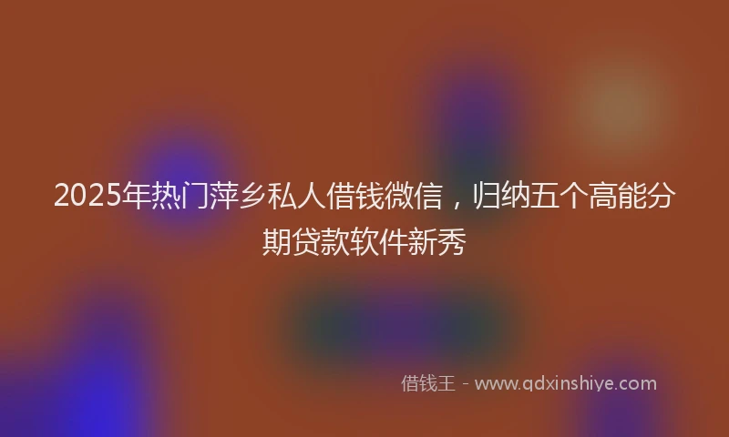 2025年热门萍乡私人借钱微信，归纳五个高能分期贷款软件新秀