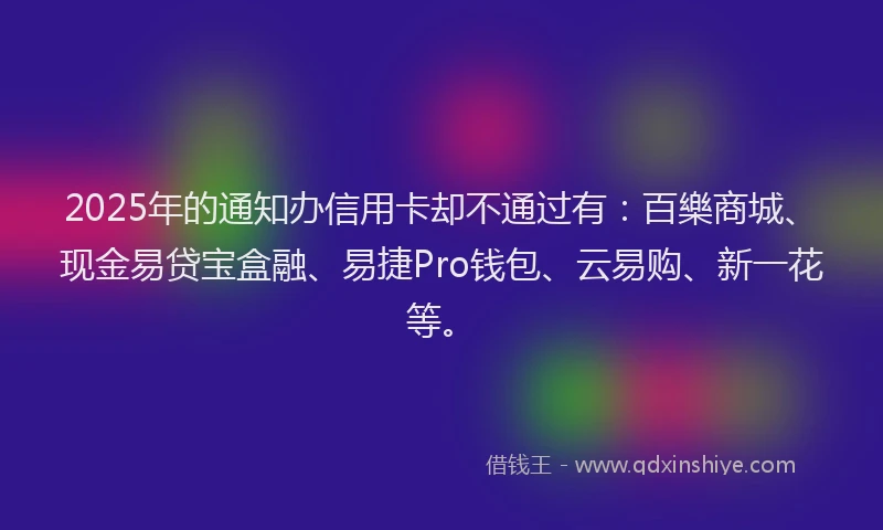 2025年的通知办信用卡却不通过有：百樂商城、现金易贷宝盒融、易捷Pro钱包、云易购、新一花等。