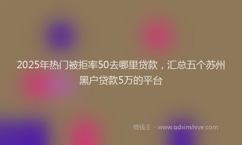 2025年热门被拒率50去哪里贷款，汇总五个苏州黑户贷款5万的平台