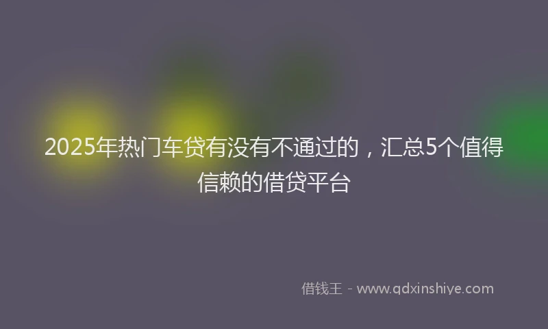 2025年热门车贷有没有不通过的，汇总5个值得信赖的借贷平台