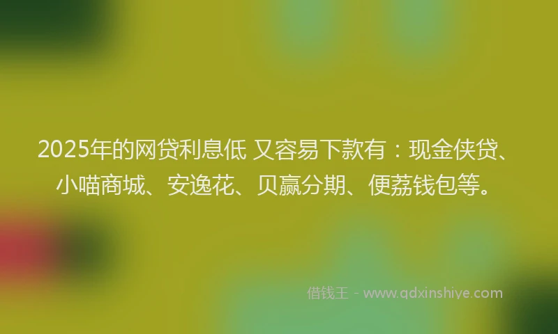 2025年的网贷利息低 又容易下款有：现金侠贷、小喵商城、安逸花、贝赢分期、便荔钱包等。