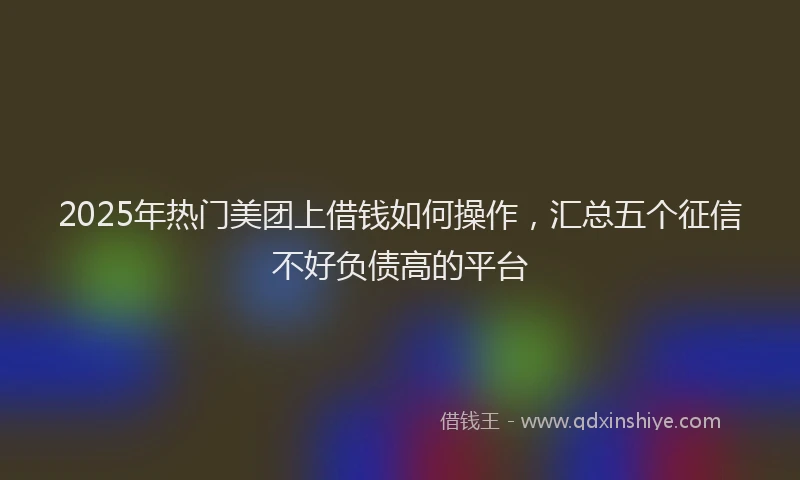2025年热门美团上借钱如何操作，汇总五个征信不好负债高的平台