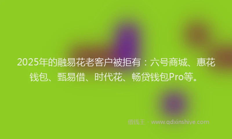 2025年的融易花老客户被拒有：六号商城、惠花钱包、甄易借、时代花、畅贷钱包Pro等。